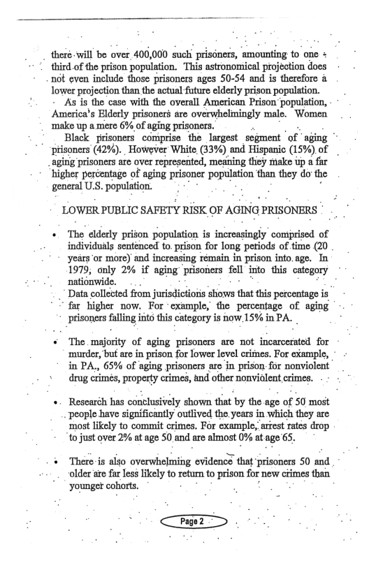 theré will be over 400,000 such prisoners, amounting to one + third of the prison population. This astronomical projection does n6t even include those prisoners ages 50-54 and is therefore & lower projection than the actual future elderly prison population. As is the case with the overall American Prison population, America’s Elderly prisoners are overwhelmingly male. Women ‘make up a mere 6% of aging prisoners. Black prisoners comprise the largest sogment ‘of aging * ptisoners (42%). However White, (33%) and Hispanic (15%) of aging prisoners are over represented, meaning thiey make up a fir higher pecentage of aging prisoner population than they do the general U.S. population. LOWER PUBLIC SAFETY RISK OF AGING PRISONERS + The elderly prison population is increasingly comprised of individuals sentenced to. prison for long petiods of time (20 yeirs or more) and increasing rémain in prison into.age. Tn 1979, only 2% if aging prisoners fll into this catogory nationwide. .. Dt caleced fom jrisdiciois o that i percntago s far higher now. For “example, the percentage of aging prisoners falling into this category is now 15% in PA. + The majority of aging prisoners are ot incarcerated for ‘murder, but are in prison for lower level crimes. For cxample, in PA., 65% of aging prisoners are in prison for nonviolent drug erimes, property crimes, and ofher nonviolent crimes. + Rescaréh has conclusively shown that by the-age of 50 most people have significantly outlived the,years in which they are ‘most likely to commit crimes. For example, arfest rates drop to just over 2% at age 50 and are almost 0% at age 65. “ There is also overwhelming cvidence that ‘prisoners 50 and older e far less likely to return to prison for new ciimes than younger cohorts.